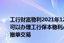 工行财富稳利2021年126天产品介绍 工商银行：什么时间可以办理工行保本稳利/工银财富70天稳利系列理财产品的撤单交易