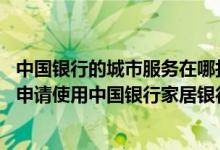 中国银行的城市服务在哪找到 中国银行：目前哪些地区能够申请使用中国银行家居银行服务