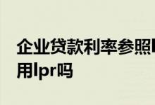 企业贷款利率参照lpr还是基准 企业贷款利率用lpr吗