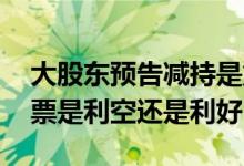 大股东预告减持是重大利空吗 大股东减持股票是利空还是利好