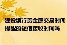 建设银行贵金属交易时间 建设银行：我可以定制贵金属行情提醒的短信接收时间吗