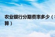 农业银行分期费率多少（农业银行信用卡的分期利息怎么计算）
