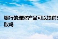 银行的理财产品可以提前支取么 银行的理财产品可以提前支取吗