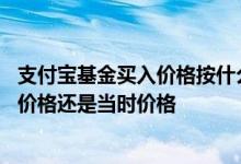 支付宝基金买入价格按什么时候算 支付宝基金买入是按当天价格还是当时价格
