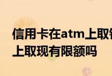 信用卡在atm上取钱的额度 信用卡在ATM机上取现有限额吗