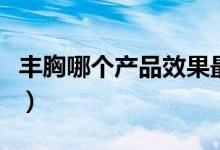 丰胸哪个产品效果最好（丰胸产品哪个效果好）