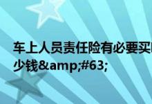 车上人员责任险有必要买吗？车上人员险（座位险）一般多少钱&#63;