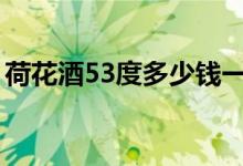 荷花酒53度多少钱一瓶（市场价格有所不同）