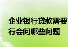 企业银行贷款需要了解哪些资料 企业贷款银行会问哪些问题
