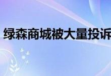 绿森商城被大量投诉（不发货不退款遭质疑）