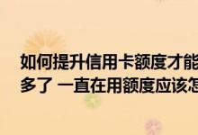如何提升信用卡额度才能有效 你好 我的信用卡办起快三年多了 一直在用额度应该怎么提升 可以提升额度吗