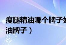 瘦腿精油哪个牌子好（推荐效果最好的瘦腿精油牌子）