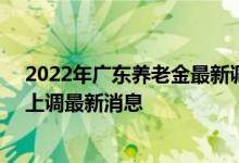 2022年广东养老金最新调整方案参考2021 2022年养老金上调最新消息 