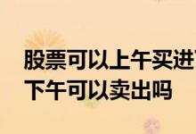 股票可以上午买进下午卖出吗 股票早上买入下午可以卖出吗