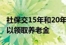 社保交15年和20年区别大吗 交社保多少岁可以领取养老金 