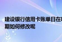 建设银行信用卡账单日在哪里修改 建设银行信用卡的账单日期如何修改呢