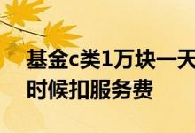 基金c类1万块一天销售服务费 C类基金什么时候扣服务费