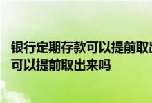 银行定期存款可以提前取出来吗需要多少时间 银行定期存款可以提前取出来吗