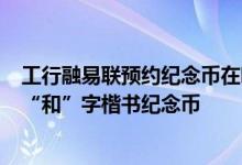 工行融易联预约纪念币在哪 工商银行：如何通过融e联预约“和”字楷书纪念币