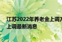 江苏2022年养老金上调方案细则参考2021 2022年养老金上调最新消息 