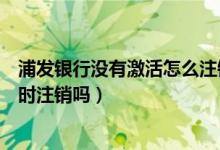 浦发银行没有激活怎么注销（浦发银行信用卡未激活需要及时注销吗）