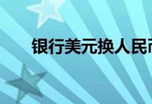 银行美元换人民币 换美元去哪个银行