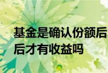 基金是确认份额后才有收益吗 基金确认份额后才有收益吗