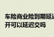 车险商业险到期延迟3个月续保 车险到期后不开可以延迟交吗