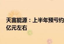 天富能源：上半年预亏约4.44亿元预计本年增加电费收入6亿元左右