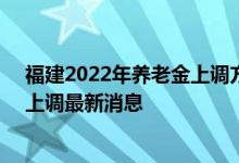 福建2022年养老金上调方案细则参考2021 2022年养老金上调最新消息 