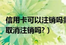 信用卡可以注销吗需要什么流程（信用卡可以取消注销吗?）