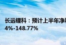 长远锂科：预计上半年净利7.2亿元-7.8亿元同比增长129.64%-148.77%