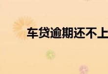 车贷逾期还不上怎么办（车贷逾期）