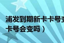 浦发到期新卡卡号变了（浦发银行信用卡换卡卡号会变吗）