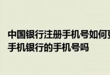 中国银行注册手机号如何更改 中国银行：我可以更改我注册手机银行的手机号吗