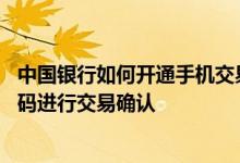 中国银行如何开通手机交易码 中国银行：如何使用手机交易码进行交易确认