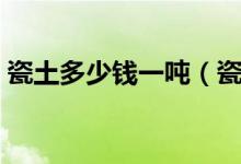 瓷土多少钱一吨（瓷土和陶土的区别是什么）