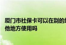 厦门市社保卡可以在别的地方用吗 厦门社保卡可以在省内其他地方使用吗 