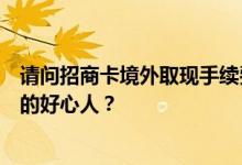 请问招商卡境外取现手续费是多少？最近有没有想出境经商的好心人？