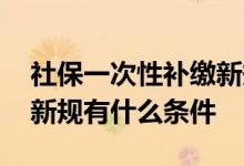 社保一次性补缴新规是什么 社保一次性补缴新规有什么条件 
