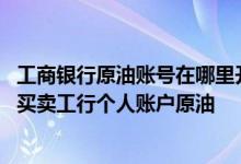 工商银行原油账号在哪里开户 工商银行：可以使用哪些币种买卖工行个人账户原油
