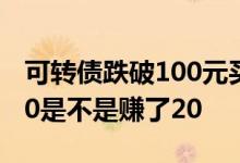 可转债跌破100元买入能盈利吗 可转债跌破80是不是赚了20