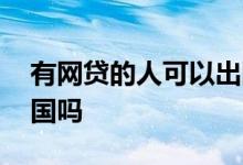 有网贷的人可以出国么 有网贷可以办签证出国吗