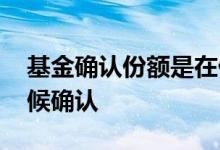 基金确认份额是在什么时候 基金份额什么时候确认