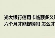 光大银行信用卡临额多久可以提额 光大银行信用卡一定要满六个月才能提额吗 怎么才能提额