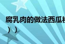 腐乳肉的做法西瓜视频（腐乳肉的做法（图文））