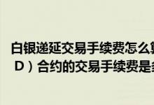 白银递延交易手续费怎么算法 工行个人实物白银递延Ag（T D）合约的交易手续费是多少