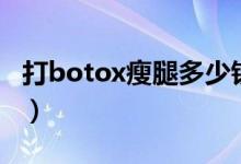 打botox瘦腿多少钱（botox瘦腿针效果好吗）