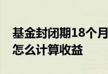 基金封闭期18个月收益怎么算 基金的封闭期怎么计算收益