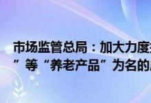 市场监管总局：加大力度打击以销售涉老“食品”“保健品”等“养老产品”为名的虚假宣传等违法行为